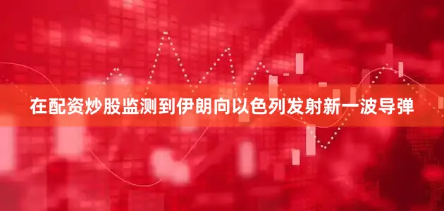 在配资炒股监测到伊朗向以色列发射新一波导弹