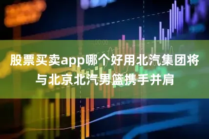 股票买卖app哪个好用北汽集团将与北京北汽男篮携手并肩