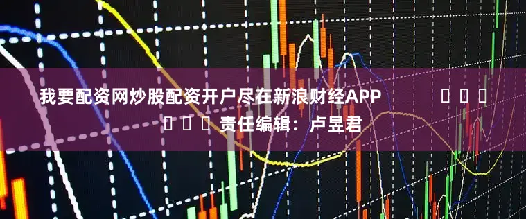 我要配资网炒股配资开户尽在新浪财经APP            						责任编辑：卢昱君